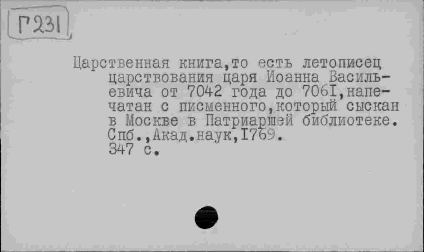 ﻿Царственная книга,то есть летописец царствования царя Иоанна Васильевича от 7042 года до 7061,напечатан с писменного,который сыскан в Москве в Патриаршей библиотеке. Спб.,Акад.наук,1769. 347 с.